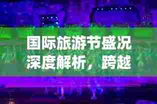 国际旅游节盛况深度解析，跨越国界的狂欢盛宴