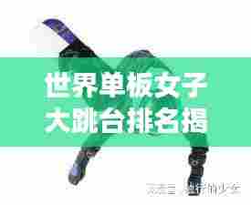 世界单板女子大跳台排名揭晓，谁领风骚？