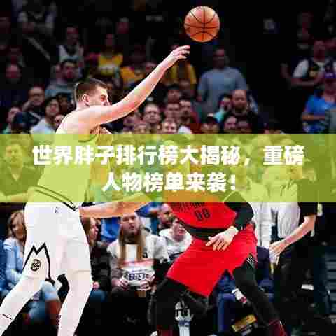 世界胖子排行榜大揭秘，重磅人物榜单来袭！