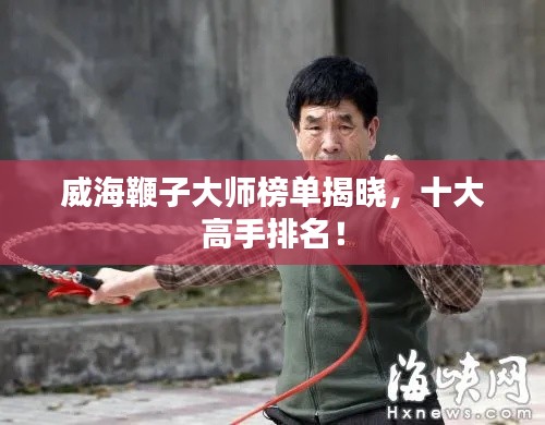 威海鞭子大师榜单揭晓，十大高手排名！
