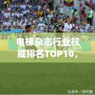 电梯杂志行业权威排名TOP10，引领媒体发展潮流