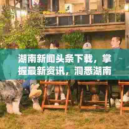 湖南新闻头条下载，掌握最新资讯，洞悉湖南发展动态