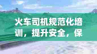 火车司机规范化培训,提升安全,保障高效运行,打造无忧旅途