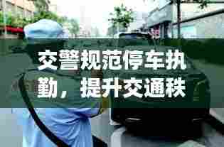 交警规范停车执勤，提升交通秩序安全管理水平