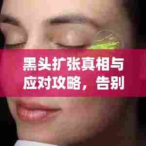 黑头扩张真相与应对攻略，告别黑头困扰，肌肤回归清爽