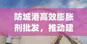 防城港高效膨胀剂批发，推动建筑行业蓬勃发展之路
