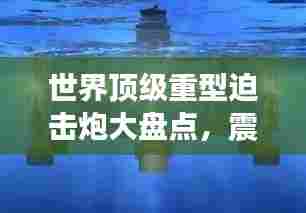 世界顶级重型迫击炮大盘点，震撼排名，不容错过！