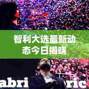 智利大选最新动态今日揭晓