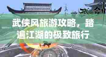 武侠风旅游攻略，踏遍江湖的极致旅行体验指南