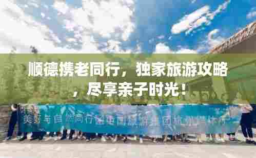 顺德携老同行，独家旅游攻略，尽享亲子时光！