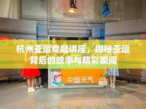 杭州亚运专题讲座，揭秘亚运背后的故事与精彩瞬间