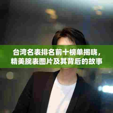 台湾名表排名前十榜单揭晓，精美腕表图片及其背后的故事大揭秘