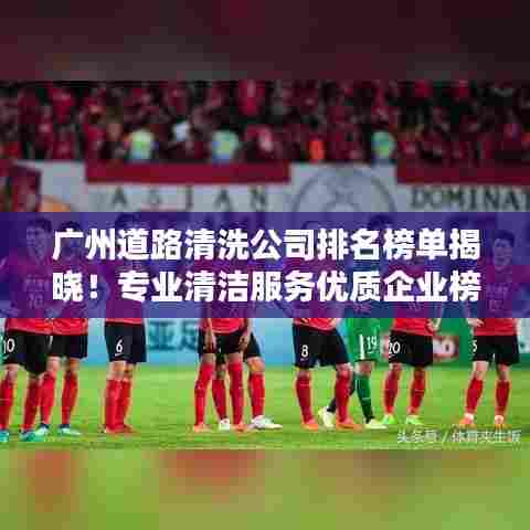 广州道路清洗公司排名榜单揭晓！专业清洁服务优质企业榜单出炉！
